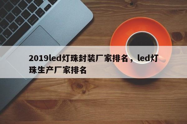 2019led灯珠封装厂家排名，led灯珠生产厂家排名-第1张图片-LED灯珠-LED灯珠贴片-LED灯珠厂家台宏光电