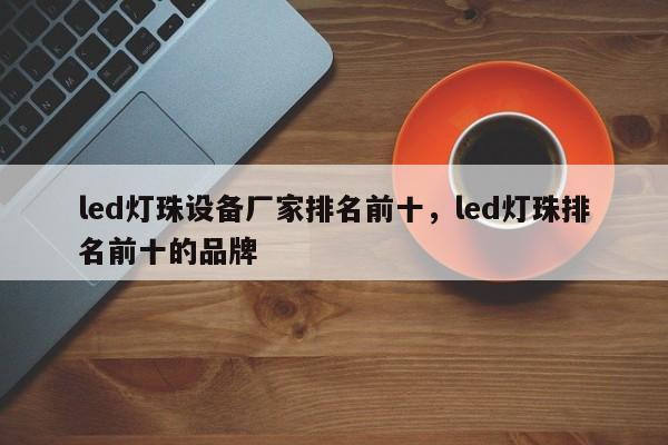 led灯珠设备厂家排名前十，led灯珠排名前十的品牌-第1张图片-LED灯珠-LED灯珠贴片-LED灯珠厂家台宏光电