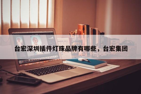 台宏深圳插件灯珠品牌有哪些，台宏集团-第1张图片-LED灯珠-LED灯珠贴片-LED灯珠厂家台宏光电