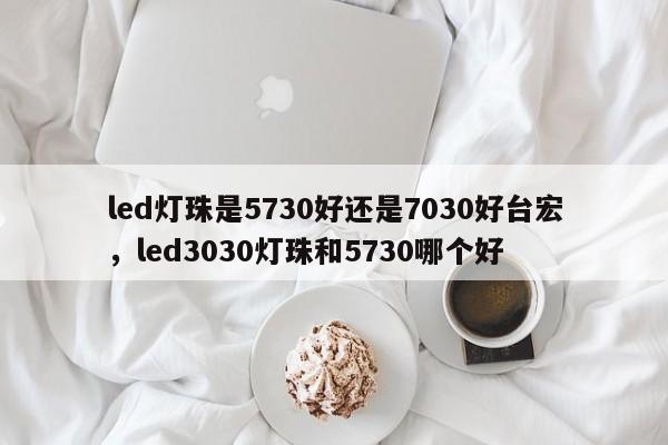 led灯珠是5730好还是7030好台宏，led3030灯珠和5730哪个好-第1张图片-LED灯珠-LED灯珠贴片-LED灯珠厂家台宏光电