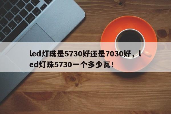 led灯珠是5730好还是7030好，led灯珠5730一个多少瓦！-第1张图片-LED灯珠-LED灯珠贴片-LED灯珠厂家台宏光电