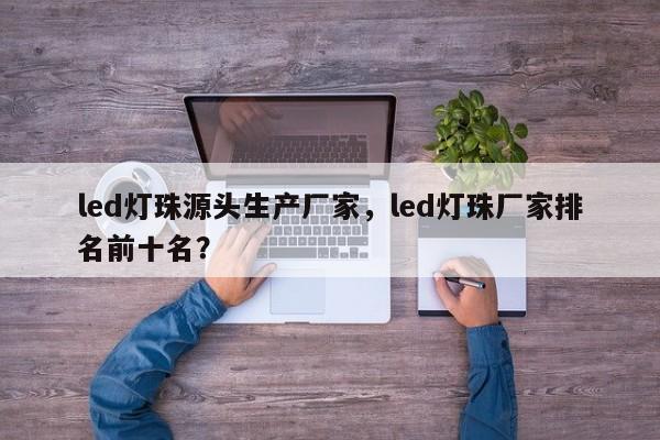 led灯珠源头生产厂家，led灯珠厂家排名前十名？-第1张图片-LED灯珠-LED灯珠贴片-LED灯珠厂家台宏光电