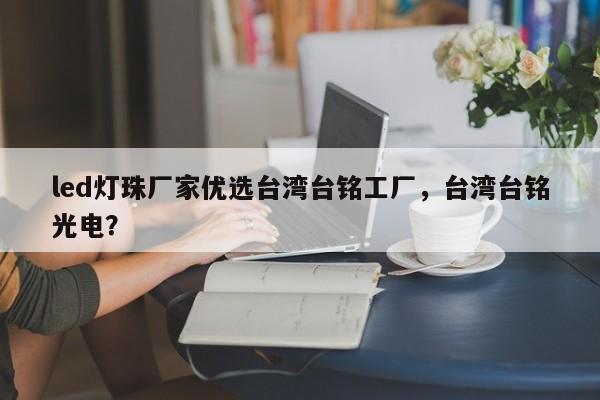 led灯珠厂家优选台湾台铭工厂，台湾台铭光电？-第1张图片-LED灯珠-LED灯珠贴片-LED灯珠厂家台宏光电