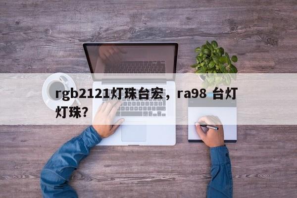 rgb2121灯珠台宏，ra98 台灯 灯珠？-第1张图片-LED灯珠-LED灯珠贴片-LED灯珠厂家台宏光电