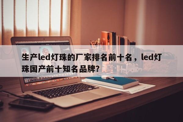 生产led灯珠的厂家排名前十名，led灯珠国产前十知名品牌？-第1张图片-LED灯珠-LED灯珠贴片-LED灯珠厂家台宏光电