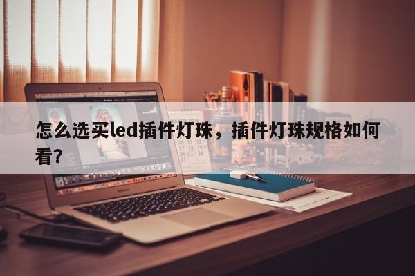 怎么选买led插件灯珠，插件灯珠规格如何看？-第1张图片-LED灯珠-LED灯珠贴片-LED灯珠厂家台宏光电