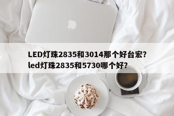 LED灯珠2835和3014那个好台宏？led灯珠2835和5730哪个好？-第1张图片-LED灯珠-LED灯珠贴片-LED灯珠厂家台宏光电