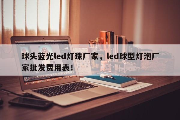 球头蓝光led灯珠厂家，led球型灯泡厂家批发费用表！-第1张图片-LED灯珠-LED灯珠贴片-LED灯珠厂家台宏光电