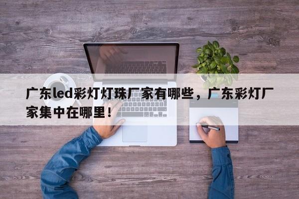 广东led彩灯灯珠厂家有哪些，广东彩灯厂家集中在哪里！-第1张图片-LED灯珠-LED灯珠贴片-LED灯珠厂家台宏光电