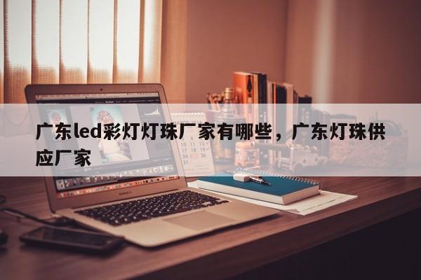 广东led彩灯灯珠厂家有哪些，广东灯珠供应厂家-第1张图片-LED灯珠-LED灯珠贴片-LED灯珠厂家台宏光电