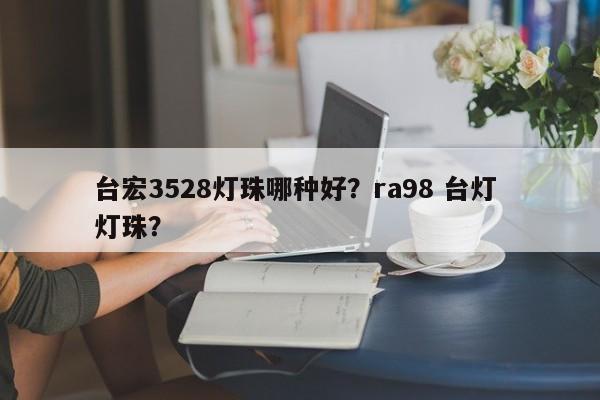 台宏3528灯珠哪种好？ra98 台灯 灯珠？-第1张图片-LED灯珠-LED灯珠贴片-LED灯珠厂家台宏光电