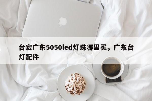 台宏广东5050led灯珠哪里买，广东台灯配件-第1张图片-LED灯珠-LED灯珠贴片-LED灯珠厂家台宏光电