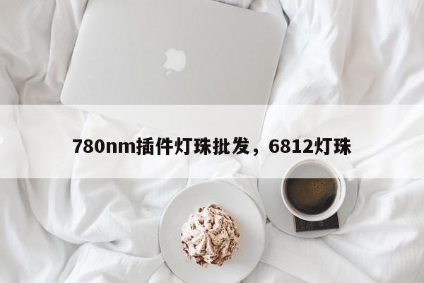 780nm插件灯珠批发，6812灯珠-第1张图片-LED灯珠-LED灯珠贴片-LED灯珠厂家台宏光电
