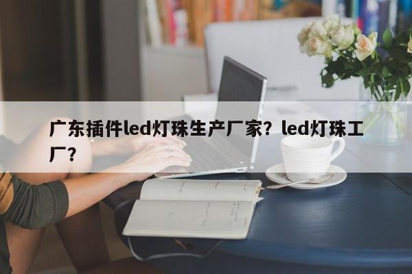 广东插件led灯珠生产厂家？led灯珠工厂？-第1张图片-LED灯珠-LED灯珠贴片-LED灯珠厂家台宏光电