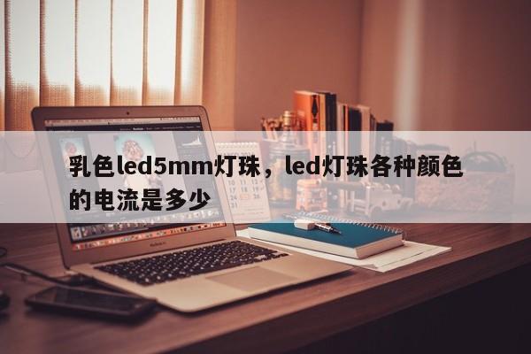 乳色led5mm灯珠，led灯珠各种颜色的电流是多少-第1张图片-LED灯珠-LED灯珠贴片-LED灯珠厂家台宏光电