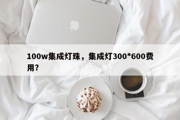 100w集成灯珠，集成灯300*600费用？-第1张图片-LED灯珠-LED灯珠贴片-LED灯珠厂家台宏光电