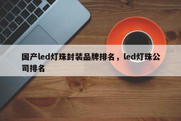 国产led灯珠封装品牌排名，led灯珠公司排名-第1张图片-LED灯珠-LED灯珠贴片-LED灯珠厂家台宏光电