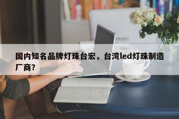 国内知名品牌灯珠台宏，台湾led灯珠制造厂商？-第1张图片-LED灯珠-LED灯珠贴片-LED灯珠厂家台宏光电