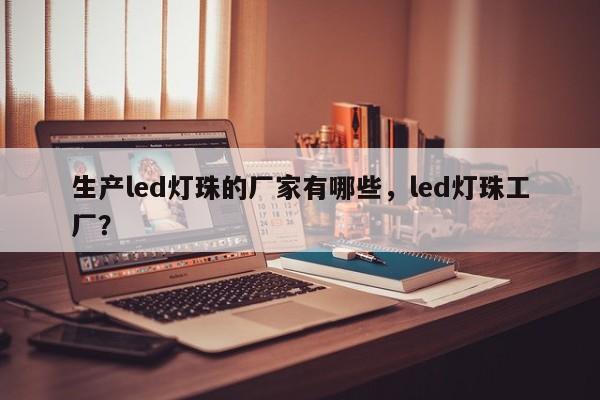 生产led灯珠的厂家有哪些，led灯珠工厂？-第1张图片-LED灯珠-LED灯珠贴片-LED灯珠厂家台宏光电