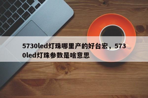 5730led灯珠哪里产的好台宏，5730led灯珠参数是啥意思-第1张图片-LED灯珠-LED灯珠贴片-LED灯珠厂家台宏光电