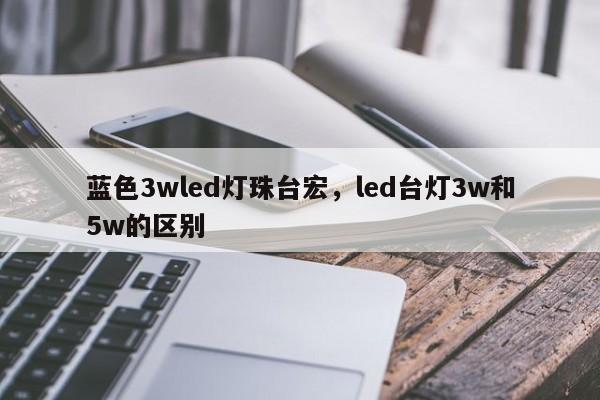 蓝色3wled灯珠台宏，led台灯3w和5w的区别-第1张图片-LED灯珠-LED灯珠贴片-LED灯珠厂家台宏光电