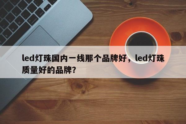 led灯珠国内一线那个品牌好，led灯珠质量好的品牌？-第1张图片-LED灯珠-LED灯珠贴片-LED灯珠厂家台宏光电