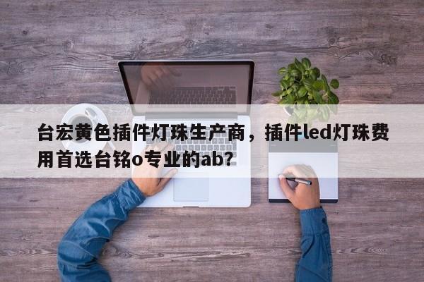 台宏黄色插件灯珠生产商，插件led灯珠费用首选台铭o专业的ab？-第1张图片-LED灯珠-LED灯珠贴片-LED灯珠厂家台宏光电