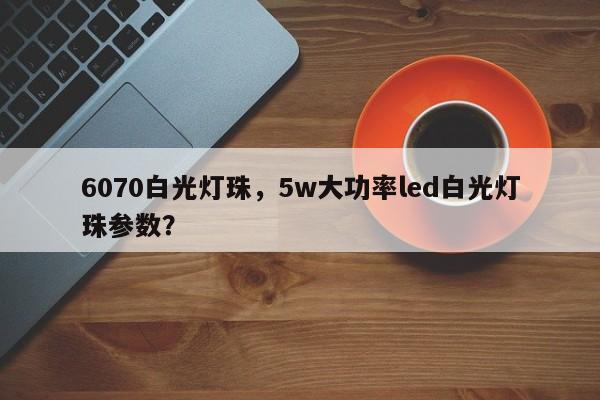 6070白光灯珠，5w大功率led白光灯珠参数？-第1张图片-LED灯珠-LED灯珠贴片-LED灯珠厂家台宏光电