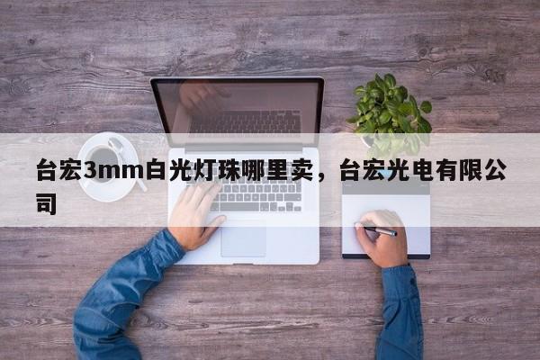 台宏3mm白光灯珠哪里卖，台宏光电有限公司-第1张图片-LED灯珠-LED灯珠贴片-LED灯珠厂家台宏光电