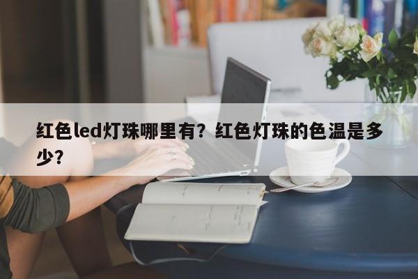红色led灯珠哪里有？红色灯珠的色温是多少？-第1张图片-LED灯珠-LED灯珠贴片-LED灯珠厂家台宏光电