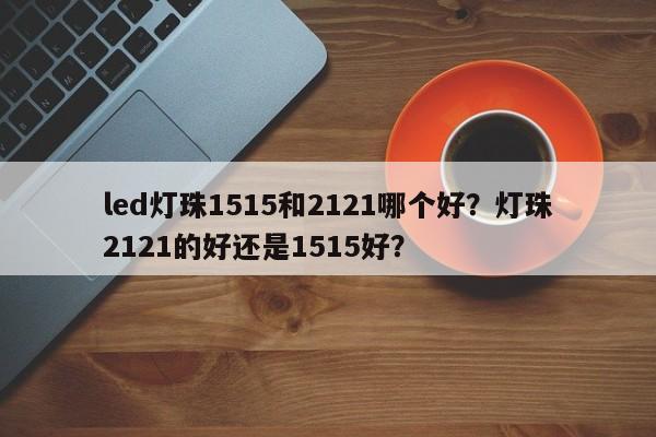 led灯珠1515和2121哪个好？灯珠2121的好还是1515好？-第1张图片-LED灯珠-LED灯珠贴片-LED灯珠厂家台宏光电