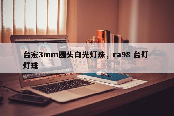 台宏3mm圆头白光灯珠，ra98 台灯 灯珠-第1张图片-LED灯珠-LED灯珠贴片-LED灯珠厂家台宏光电