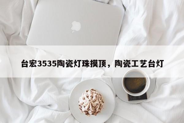台宏3535陶瓷灯珠摸顶，陶瓷工艺台灯-第1张图片-LED灯珠-LED灯珠贴片-LED灯珠厂家台宏光电