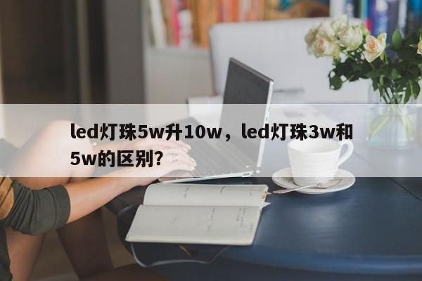 led灯珠5w升10w，led灯珠3w和5w的区别？-第1张图片-LED灯珠-LED灯珠贴片-LED灯珠厂家台宏光电