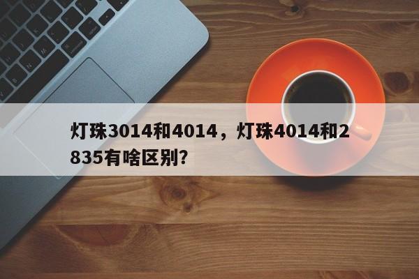 灯珠3014和4014，灯珠4014和2835有啥区别？-第1张图片-LED灯珠-LED灯珠贴片-LED灯珠厂家台宏光电