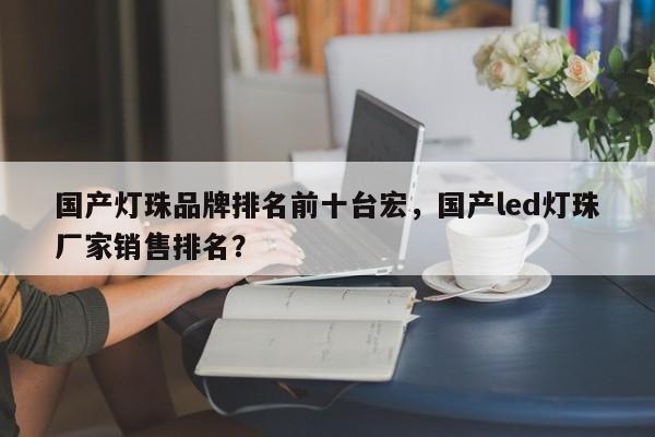 国产灯珠品牌排名前十台宏,国产led灯珠厂家销售排名?-第1张图片-LED灯珠-LED灯珠贴片-LED灯珠厂家台宏光电 国产灯珠品牌排名前十台宏,国产led灯珠厂家销售排名?-第1张图片-LED灯珠-LED灯珠贴片-LED灯珠厂家台宏光电