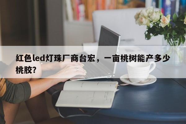 红色led灯珠厂商台宏,一亩桃树能产多少桃胶?-第1张图片-LED灯珠-LED灯珠贴片-LED灯珠厂家台宏光电 红色led灯珠厂商台宏,一亩桃树能产多少桃胶?-第1张图片-LED灯珠-LED灯珠贴片-LED灯珠厂家台宏光电