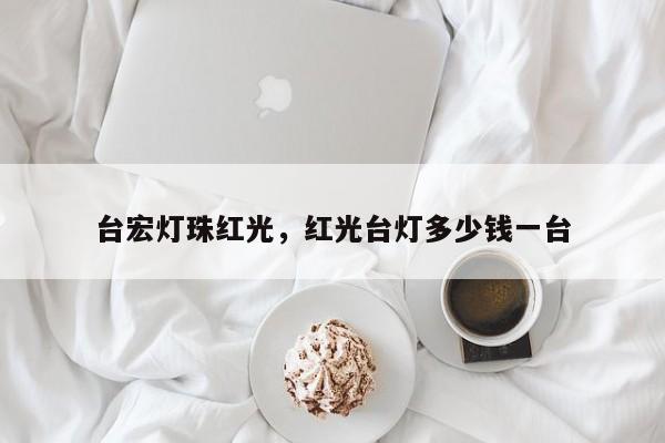 台宏灯珠红光，红光台灯多少钱一台-第1张图片-LED灯珠-LED灯珠贴片-LED灯珠厂家台宏光电