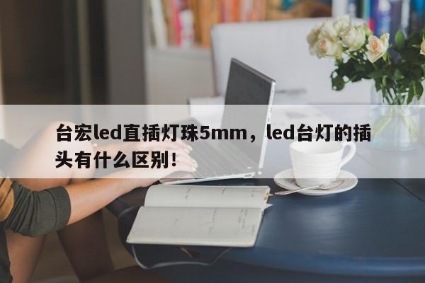 台宏led直插灯珠5mm，led台灯的插头有什么区别！-第1张图片-LED灯珠-LED灯珠贴片-LED灯珠厂家台宏光电