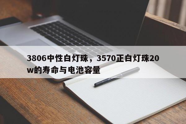 3806中性白灯珠，3570正白灯珠20w的寿命与电池容量-第1张图片-LED灯珠-LED灯珠贴片-LED灯珠厂家台宏光电