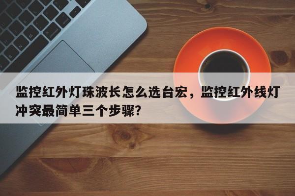 监控红外灯珠波长怎么选台宏，监控红外线灯冲突最简单三个步骤？-第1张图片-LED灯珠-LED灯珠贴片-LED灯珠厂家台宏光电