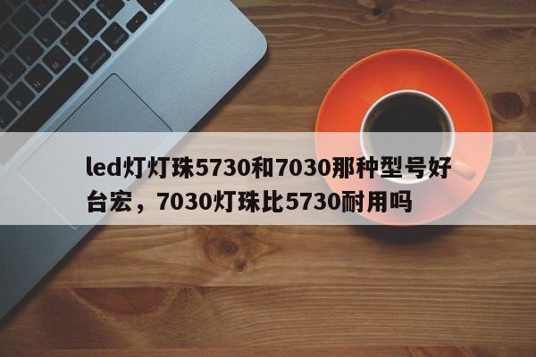 led灯灯珠5730和7030那种型号好台宏,7030灯珠比5730耐用吗-第1张图片-LED灯珠-LED灯珠贴片-LED灯珠厂家台宏光电 led灯灯珠5730和7030那种型号好台宏,7030灯珠比5730耐用吗-第1张图片-LED灯珠-LED灯珠贴片-LED灯珠厂家台宏光电