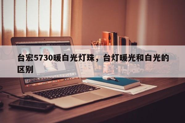 台宏5730暖白光灯珠,台灯暖光和白光的区别-第1张图片-LED灯珠-LED灯珠贴片-LED灯珠厂家台宏光电 台宏5730暖白光灯珠,台灯暖光和白光的区别-第1张图片-LED灯珠-LED灯珠贴片-LED灯珠厂家台宏光电