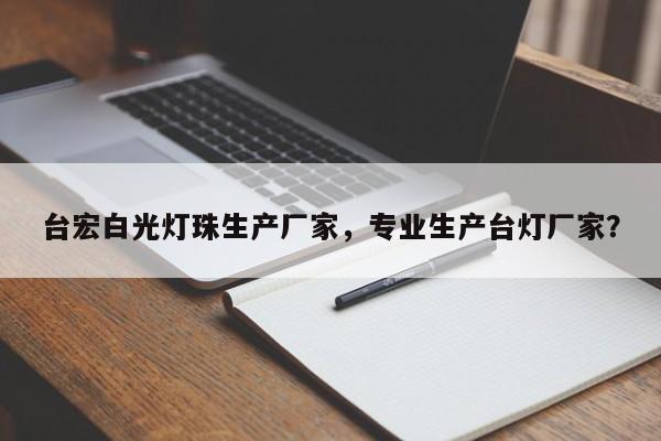 台宏白光灯珠生产厂家，专业生产台灯厂家？-第1张图片-LED灯珠-LED灯珠贴片-LED灯珠厂家台宏光电