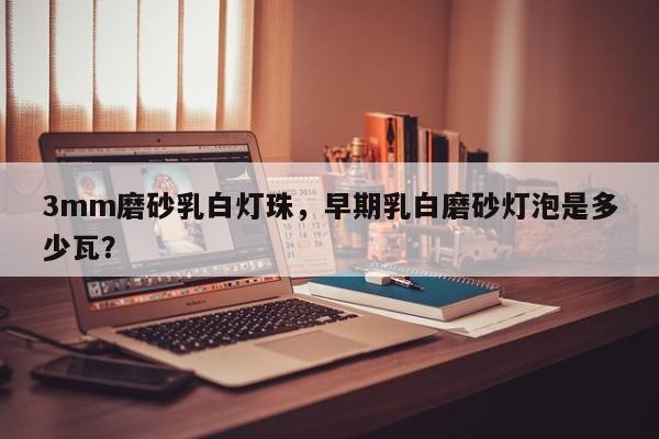3mm磨砂乳白灯珠,早期乳白磨砂灯泡是多少瓦?-第1张图片-LED灯珠-LED灯珠贴片-LED灯珠厂家台宏光电 3mm磨砂乳白灯珠,早期乳白磨砂灯泡是多少瓦?-第1张图片-LED灯珠-LED灯珠贴片-LED灯珠厂家台宏光电