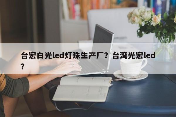 台宏白光led灯珠生产厂？台湾光宏led？-第1张图片-LED灯珠-LED灯珠贴片-LED灯珠厂家台宏光电