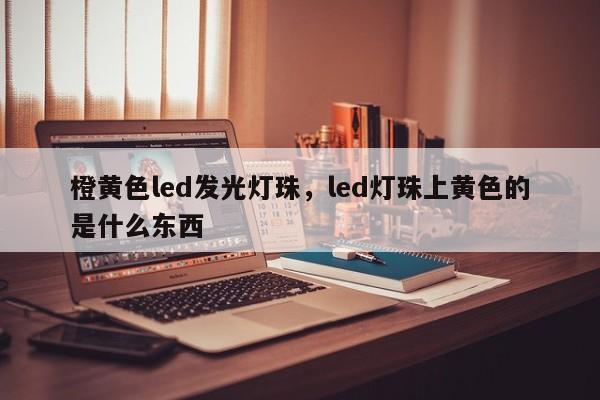 橙黄色led发光灯珠,led灯珠上黄色的是什么东西-第1张图片-LED灯珠-LED灯珠贴片-LED灯珠厂家台宏光电 橙黄色led发光灯珠,led灯珠上黄色的是什么东西-第1张图片-LED灯珠-LED灯珠贴片-LED灯珠厂家台宏光电