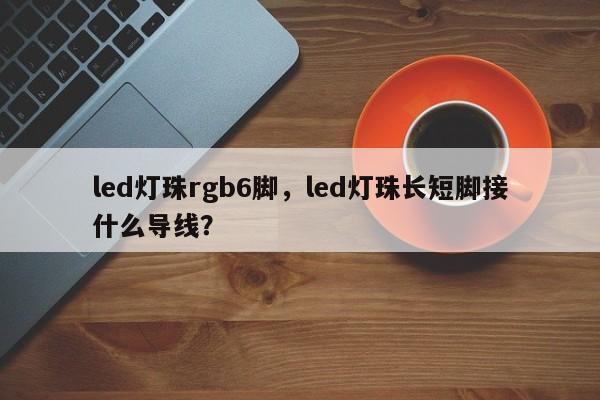 led灯珠rgb6脚，led灯珠长短脚接什么导线？-第1张图片-LED灯珠-LED灯珠贴片-LED灯珠厂家台宏光电