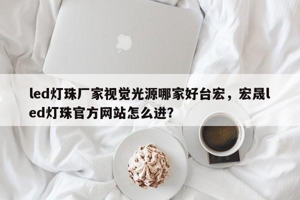 led灯珠厂家视觉光源哪家好台宏，宏晟led灯珠官方网站怎么进？-第1张图片-LED灯珠-LED灯珠贴片-LED灯珠厂家台宏光电
