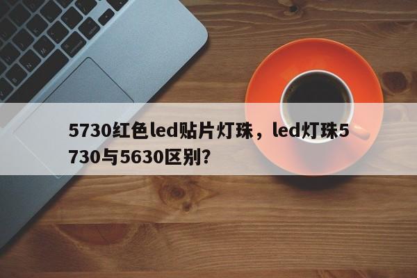5730红色led贴片灯珠，led灯珠5730与5630区别？-第1张图片-LED灯珠-LED灯珠贴片-LED灯珠厂家台宏光电
